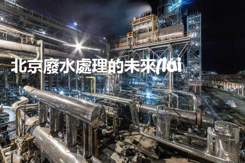 北京廢水處理的未來(lái)：創(chuàng)新技術(shù)與可持續(xù)發(fā)展？